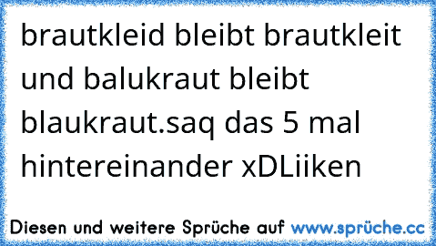 brautkleid bleibt brautkleit und balukraut bleibt blaukraut.
saq das 5 mal hintereinander xD
Liiken