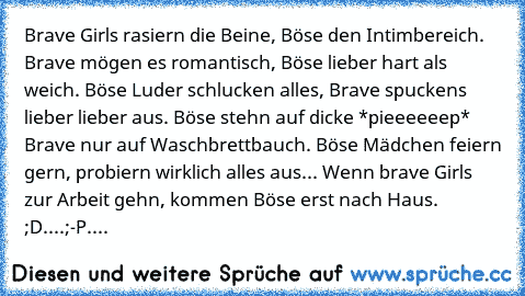 Brave Girls rasier´n die Beine, Böse den Intimbereich. Brave mögen es romantisch, Böse lieber hart als weich. Böse Luder schlucken alles, Brave spuckens lieber lieber aus. Böse stehn auf dicke *pieeeeeep* Brave nur auf Waschbrettbauch. Böse Mädchen feiern gern, probiern wirklich alles aus... Wenn brave Girls zur Arbeit gehn, kommen Böse erst nach Haus. ;D....;-P....