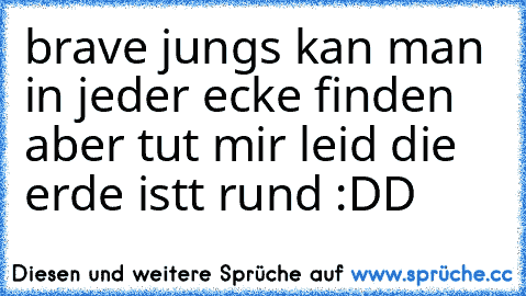 brave jungs kan man in jeder ecke finden aber tut mir leid die erde istt rund :DD