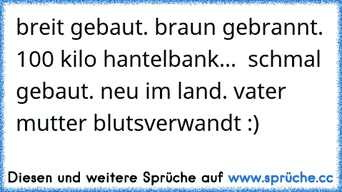 breit gebaut. braun gebrannt. 100 kilo hantelbank...  schmal gebaut. neu im land. vater mutter blutsverwandt :)