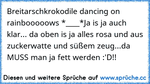 Breitarschkrokodile dancing on rainbooooows *____*
Ja is ja auch klar... da oben is ja alles rosa und aus zuckerwatte und süßem zeug...da MUSS man ja fett werden :'D!!