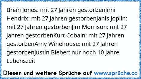 Brian Jones: mit 27 Jahren gestorben
Jimi Hendrix: mit 27 Jahren gestorben
Janis Joplin: mit 27 Jahren gestorben
Jim Morrison: mit 27 Jahren gestorben
Kurt Cobain: mit 27 Jahren gestorben
Amy Winehouse: mit 27 Jahren gestorben
Justin Bieber: nur noch 10 Jahre Lebenszeit