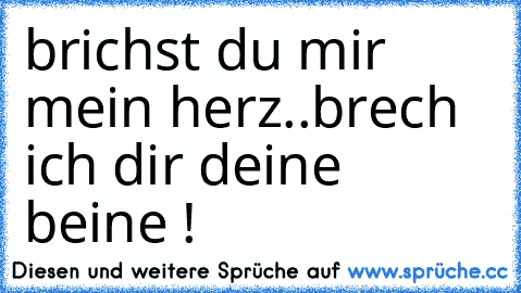 brichst du mir mein herz..
brech ich dir deine beine !