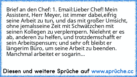 Brief an den Chef: 1. Email:
Lieber Chef! Mein Assistent, Herr Meyer, ist immer dabei,
eifrig seine Arbeit zu tun, und das mit großer Umsicht, ohne jemals
seine Zeit mit Schwätzchen mit seinen Kollegen zu verplempern. Nie
lehnt er es ab, anderen zu helfen, und trotzdem
schafft er sein Arbeitspensum; und sehr oft bleibt er länger
im Büro, um seine Arbeit zu beenden. Manchmal arbeitet er sogar
in de...