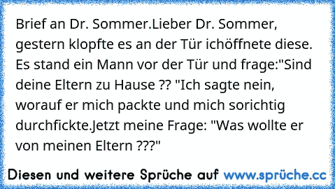 Brief an Dr. Sommer.
Lieber Dr. Sommer, gestern klopfte es an der Tür ich
öffnete diese. Es stand ein Mann vor der Tür und frage:
"Sind deine Eltern zu Hause ?? "
Ich sagte nein, worauf er mich packte und mich so
richtig durchfickte.
Jetzt meine Frage: "Was wollte er von meinen Eltern ???"