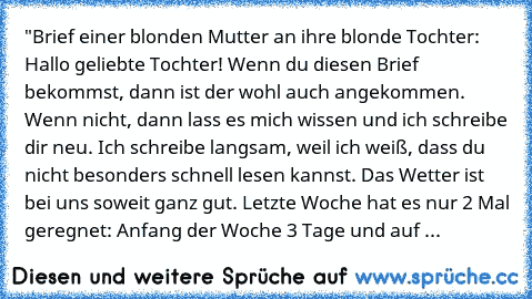 "Brief einer blonden Mutter an ihre blonde Tochter: Hallo geliebte Tochter! Wenn du diesen Brief bekommst, dann ist der wohl auch angekommen. Wenn nicht, dann lass es mich wissen und ich schreibe dir neu. Ich schreibe langsam, weil ich weiß, dass du nicht besonders schnell lesen kannst. Das Wetter ist bei uns soweit ganz gut. Letzte Woche hat es nur 2 Mal geregnet: Anfang der Woche 3 Tage und auf ...