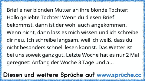 Brief einer blonden Mutter an ihre blonde Tochter: 
Hallo geliebte Tochter! Wenn du diesen Brief bekommst, dann ist der wohl auch angekommen. Wenn nicht, dann lass es mich wissen und ich schreibe dir neu. Ich schreibe langsam, weil ich weiß, dass du nicht besonders schnell lesen kannst. Das Wetter ist bei uns soweit ganz gut. Letzte Woche hat es nur 2 Mal geregnet: Anfang der Woche 3 Tage und a...