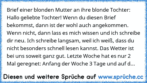 Brief einer blonden Mutter an ihre blonde Tochter: Hallo geliebte Tochter! Wenn du diesen Brief bekommst, dann ist der wohl auch angekommen. Wenn nicht, dann lass es mich wissen und ich schreibe dir neu. Ich schreibe langsam, weil ich weiß, dass du nicht besonders schnell lesen kannst. Das Wetter ist bei uns soweit ganz gut. Letzte Woche hat es nur 2 Mal geregnet: Anfang der Woche 3 Tage und au...