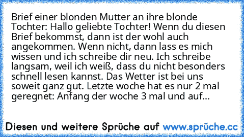 Brief einer blonden Mutter an ihre blonde Tochter: Hallo geliebte Tochter! Wenn du diesen Brief bekommst, dann ist der wohl auch angekommen. Wenn nicht, dann lass es mich wissen und ich schreibe dir neu. Ich schreibe langsam, weil ich weiß, dass du nicht besonders schnell lesen kannst. Das Wetter ist bei uns soweit ganz gut. Letzte woche hat es nur 2 mal geregnet: Anfang der woche 3 mal und auf...