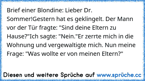 Brief einer Blondine: Lieber Dr. Sommer!
Gestern hat es geklingelt. Der Mann vor der Tür fragte: "Sind deine Eltern zu Hause?"
Ich sagte: "Nein."
Er zerrte mich in die Wohnung und vergewaltigte mich. Nun meine Frage: "Was wollte er von meinen Eltern?"