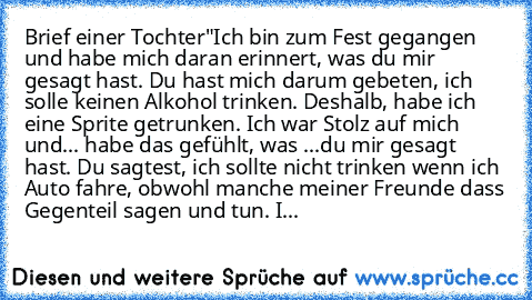 Brief einer Tochter"
Ich bin zum Fest gegangen und habe mich daran erinnert, was du mir gesagt hast. Du hast mich darum gebeten, ich solle keinen Alkohol trinken. Deshalb, habe ich eine Sprite getrunken. Ich war Stolz auf mich und... habe das gefühlt, was ...du mir gesagt hast. Du sagtest, ich sollte nicht trinken wenn ich Auto fahre, obwohl manche meiner Freunde dass Gegenteil sagen und tun. I...