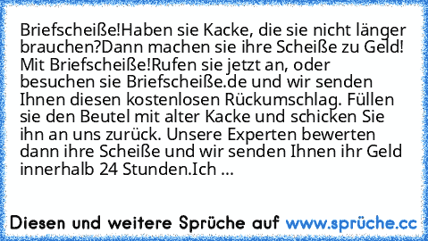 Briefscheiße!
Haben sie Kacke, die sie nicht länger brauchen?
Dann machen sie ihre Scheiße zu Geld! Mit Briefscheiße!
Rufen sie jetzt an, oder besuchen sie Briefscheiße.de und wir senden Ihnen diesen kostenlosen Rückumschlag. Füllen sie den Beutel mit alter Kacke und schicken Sie ihn an uns zurück. Unsere Experten bewerten dann ihre Scheiße und wir senden Ihnen ihr Geld innerhalb 24 Stunden.
„I...