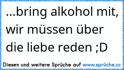 ...bring alkohol mit, wir müssen über die liebe reden ;D