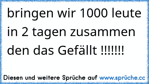 bringen wir 1000 leute in 2 tagen zusammen den das Gefällt !!!!!!!