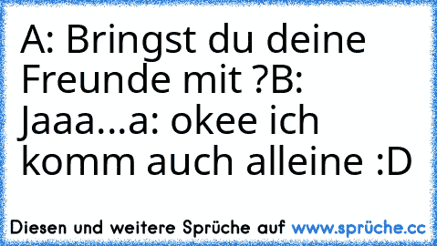 A: Bringst du deine Freunde mit ?
B: Jaaa...
a: okee ich komm auch alleine :D