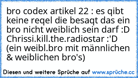 bro codex artikel 22 : es qibt keine reqel die besaqt das ein bro nicht weiblich sein darf :D 
Chrissi.kill.the.radiostar :'D (ein weibl.bro mit männlichen & weiblichen bro's)