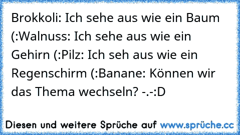 Brokkoli: Ich sehe aus wie ein Baum (:
Walnuss: Ich sehe aus wie ein Gehirn (:
Pilz: Ich seh aus wie ein Regenschirm (:
Banane: Können wir das Thema wechseln? -.-
:D