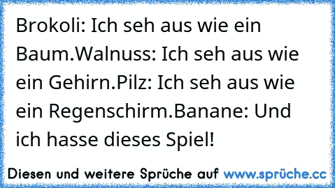 Brokoli: Ich seh aus wie ein Baum.
Walnuss: Ich seh aus wie ein Gehirn.
Pilz: Ich seh aus wie ein Regenschirm.
Banane: Und ich hasse dieses Spiel!