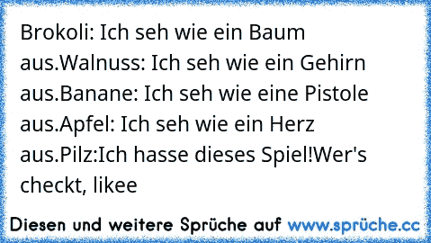 Brokoli: Ich seh wie ein Baum aus.
Walnuss: Ich seh wie ein Gehirn aus.
Banane: Ich seh wie eine Pistole aus.
Apfel: Ich seh wie ein Herz aus.
Pilz:Ich hasse dieses Spiel!
Wer's checkt, likee♥