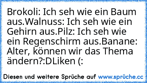 Brokoli: Ich seh wie ein Baum aus.
Walnuss: Ich seh wie ein Gehirn aus.
Pilz: Ich seh wie ein Regenschirm aus.
Banane: Alter, können wir das Thema ändern?
:D
Liken (: