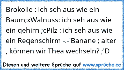 Brokolie : ich seh aus wie ein Baum;x
Walnuss: ich seh aus wie ein qehirn ;c
Pilz : ich seh aus wie ein Reqenschirm -.-'
Banane ; alter , können wir Thea wechseln? ;'D