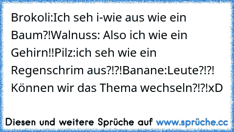 Brokoli:Ich seh i-wie aus wie ein  Baum?!
Walnuss: Also ich wie ein Gehirn!!
Pilz:ich seh wie ein Regenschrim aus?!?!
Banane:Leute?!?! Können wir das Thema wechseln?!?!
xD