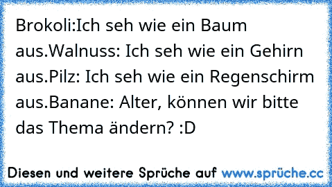 Brokoli:Ich seh wie ein Baum aus.
Walnuss: Ich seh wie ein Gehirn aus.
Pilz: Ich seh wie ein Regenschirm aus.
Banane: Alter, können wir bitte das Thema ändern? :D