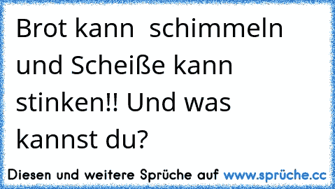 Brot kann  schimmeln und Scheiße kann stinken!! Und was kannst du?