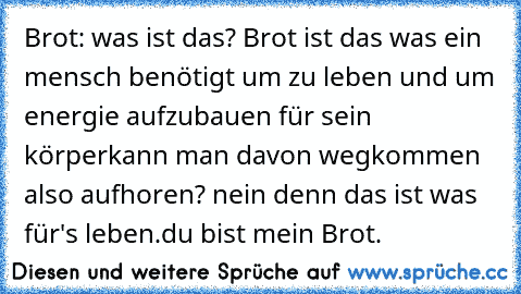 Brot: was ist das? Brot ist das was ein mensch benötigt um zu leben und um energie aufzubauen für sein körper
kann man davon wegkommen also aufhoren? nein denn das ist was für's leben.
du bist mein Brot.