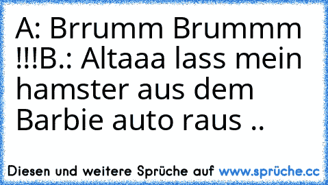 A: Brrumm Brummm !!!
B.: Altaaa lass mein hamster aus dem Barbie auto raus ..