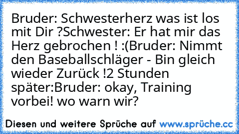 Bruder: Schwesterherz was ist los mit Dir ?
Schwester: Er hat mir das Herz gebrochen ! :(
Bruder: Nimmt den Baseballschläger - Bin gleich wieder Zurück !
2 Stunden später:
Bruder: okay, Training vorbei! wo warn wir?