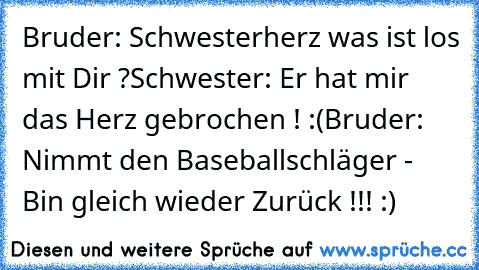 Bruder: Schwesterherz was ist los mit Dir ?
Schwester: Er hat mir das Herz gebrochen ! :(
Bruder: Nimmt den Baseballschläger - Bin gleich wieder Zurück !!! :)