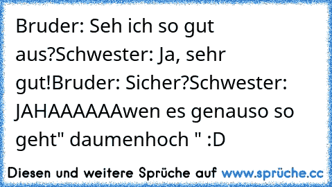 Bruder: Seh ich so gut aus?
Schwester: Ja, sehr gut!
Bruder: Sicher?
Schwester: JAHAAAAAA
wen es genauso so geht
" daumenhoch " :D