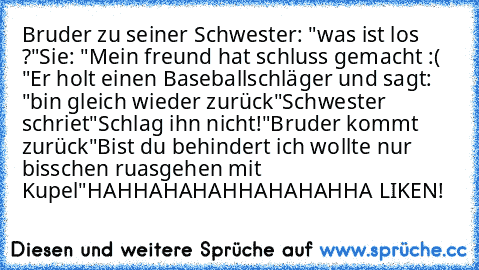 Bruder zu seiner Schwester: "was ist los ?"
Sie: "Mein freund hat schluss gemacht :( "
Er holt einen Baseballschläger und sagt: "bin gleich wieder zurück"
Schwester schriet"Schlag ihn nicht!"
Bruder kommt zurück"Bist du behindert ich wollte nur bisschen ruasgehen mit Kupel"
HAHHAHAHAHHAHAHAHHA LIKEN!