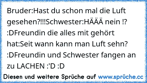 Bruder:Hast du schon mal die Luft gesehen?!!!
Schwester:HÄÄÄ nein !? :D
Freundin die alles mit gehört hat:Seit wann kann man Luft sehn? :D
Freundin und Schwester fangen an zu LACHEN :'D :D