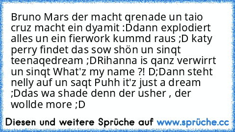 Bruno Mars der macht qrenade un taio cruz macht ein dyamit :D
dann explodiert alles un ein fierwork kummd raus ;D katy perry findet das sow shön un sinqt teenaqedream ;D
Rihanna is qanz verwirrt un sinqt What'z my name ?! D;
Dann steht nelly auf un saqt Puhh it'z just a dream ;D
das wa shade denn der usher , der wollde more ;D ♥