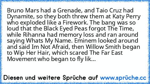 Bruno Mars had a Grenade, and Taio﻿ Cruz had Dynamite, so they both threw them at Katy Perry who exploded like a Firework. The bang was﻿ so loud﻿ that the Black Eyed Peas forgot The Time, while Rihanna had memory loss and ran around saying Whats My Name. Eminem looked around and said Im Not Afraid, then Willow Smith began to Wip Her Hair, which scared The﻿ Far East Movement who began to fly lik...