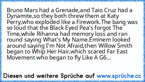 Bruno Mars had a Grenade,and Taio Cruz﻿ had a Dynamite,so they both threw﻿ them﻿ at Katy Perry,who exploded like a Firework.The bang﻿ was so loud﻿ that the Black Eyed Pea's forgot The Time,while Rihanna had memory﻿ loss and ran round saying What's My Name.Eminem looked around saying I'm Not﻿ Afraid,then Willow Smith began to﻿﻿ Whip Her Hair,which scared Far East Movement who began to fly Like A...