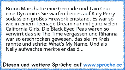 Bruno Mars hatte eine Gernade und Taio Cruz eine Dynamite. Sie warfen beides auf Katy Perry sodass ein großes Firework entstand. Es war so wie in einem Teenage Dream nur mit ganz vielen California Girls. Die Black Eyed Peas waren so verwirrt das sie The Time vergassen und Rihanna war so erschrocken gewesen, das sie im Kreis rannte und schrie: What's My Name. Und als Nelly aufwachte merkte er da...