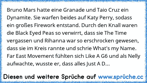 Bruno Mars hatte eine Granade und Taio Cruz ein Dynamite. Sie warfen beides auf Katy Perry, sodass ein großes Firework entstand. Durch den Knall waren die Black Eyed Peas so verwirrt, dass sie The Time vergassen und Rihanna war so erschrocken gewesen, dass sie im Kreis rannte und schrie What's my Name. Far East Movement fühlten sich Like A G6 und als Nelly aufwachte, wusste er, dass alles Just ...