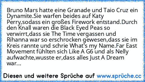 Bruno Mars hatte eine Granade und Taio Cruz ein Dynamite.Sie warfen beides auf Katy Perry,sodass ein großes Firework entstand.Durch den Knall waren die Black Eyed Peas so verwirrt,dass sie The Time vergassen und Rihanna war so erschrocken gewesen,dass sie im Kreis rannte und schrie What's my Name.Far East Movement fühlten sich Like A G6 und als Nelly aufwachte,wusste er,dass alles Just A Dream ...