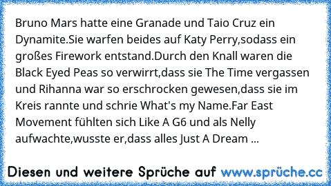 Bruno Mars hatte eine Granade und Taio Cruz ein Dynamite.Sie warfen beides auf Katy Perry,sodass ein großes Firework entstand.Durch den Knall waren die Black Eyed Peas so verwirrt,dass sie The Time vergassen und Rihanna war so erschrocken gewesen,dass sie im Kreis rannte und schrie What's my Name.Far East Movement fühlten sich Like A G6 und als Nelly aufwachte,wusste er,dass alles Just A Dream ...