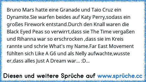 Bruno Mars hatte eine Granade und Taio Cruz ein Dynamite.Sie warfen beides auf Katy Perry,sodass ein großes Firework entstand.Durch den Knall waren die Black Eyed Peas so verwirrt,dass sie The Time vergaßen und Rihanna war so erschrocken ,dass sie im Kreis rannte und schrie What's my Name.Far East Movement fühlten sich Like A G6 und als Nelly aufwachte,wusste er,dass alles Just A Dream war... :D...