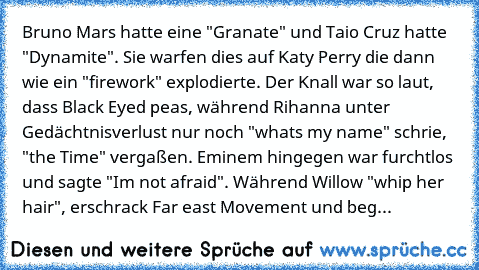 Bruno Mars hatte eine "Granate" und Taio Cruz hatte "Dynamite". Sie warfen dies auf Katy Perry die dann wie ein "firework" explodierte. Der Knall war so laut, dass Black Eyed peas, während Rihanna unter Gedächtnisverlust nur noch "whats my name" schrie, "the Time" vergaßen. Eminem hingegen war furchtlos und sagte "I´m not afraid". Während Willow "whip her hair", erschrack Far east Movement und ...