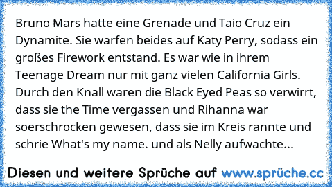 Bruno Mars hatte eine Grenade und Taio Cruz ein Dynamite. Sie warfen beides auf Katy Perry, sodass ein großes Firework entstand. Es war wie in ihrem Teenage Dream nur﻿ mit ganz vielen California Girls. Durch den Knall waren die Black Eyed Peas so verwirrt, dass sie the Time vergassen und Rihanna war so
erschrocken gewesen, dass sie im Kreis rannte und schrie What's my name. und als Nelly aufwachte...