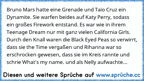 Bruno Mars hatte eine Grenade und Taio Cruz ein Dynamite. Sie warfen beides auf Katy Perry, sodass ein großes Firework entstand. Es war wie in ihrem Teenage Dream nur mit ganz vielen California Girls. Durch den Knall﻿ waren﻿ die Black Eyed Peas so verwirrt, dass sie the Time vergaßen und Rihanna war so erschrocken gewesen, dass sie im Kreis rannte und schrie What's my name. und als Nelly aufwac...