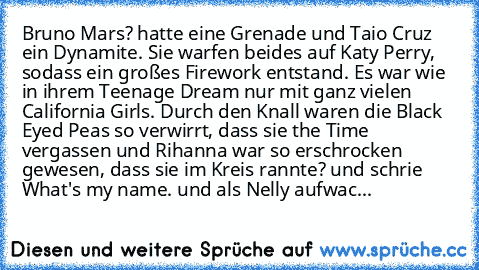 Bruno Mars? hatte eine Grenade und Taio Cruz ein Dynamite. Sie warfen beides auf Katy Perry, sodass ein großes Firework entstand. Es war wie in ihrem Teenage Dream nur mit ganz vielen California Girls. Durch den Knall waren die Black Eyed﻿ Peas﻿ so verwirrt, dass sie the Time vergassen und Rihanna war so erschrocken gewesen, dass sie im Kreis rannte? und schrie What's my name. und als Nelly aufwac...