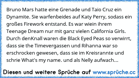 Bruno Mars hatte eine Grenade und Taio Cruz ein Dynamite. Sie warfen
beides auf Katy Perry, sodass ein großes Firework entstand. Es war wie
in ihrem Teenage Dream nur mit ganz vielen California Girls. Durch den
Knall waren die Black Eyed Peas so verwirrt, dass sie the Time
vergassen und Rihanna war so erschrocken gewesen, dass sie im Kreis
rannte und schrie What's my name. und als Nelly aufwach...