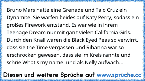 Bruno Mars hatte eine Grenade und Taio Cruz ein Dynamite. Sie warfen beides auf Katy Perry, sodass ein großes Firework entstand. Es war wie in ihrem Teenage Dream nur mit ganz vielen California Girls. Durch den Knall waren die Black Eyed Peas so verwirrt, dass sie the Time vergassen und Rihanna war so erschrocken gewesen, dass sie im Kreis rannte und schrie What's my name. und als Nelly aufwach...