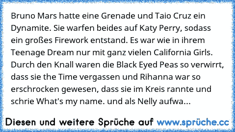 Bruno Mars hatte eine Grenade und Taio Cruz ein Dynamite. Sie﻿ warfen beides auf Katy Perry, sodass ein großes Firework entstand.﻿ Es war﻿ wie in ihrem Teenage Dream nur mit ganz vielen California Girls. Durch den Knall waren die Black Eyed﻿ Peas so verwirrt, dass sie the Time vergassen und Rihanna war so erschrocken﻿ gewesen, dass sie im Kreis rannte und schrie What's my name. und als Nelly aufwa...